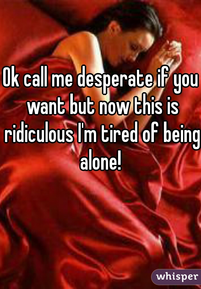 Ok call me desperate if you want but now this is ridiculous I'm tired of being alone! 