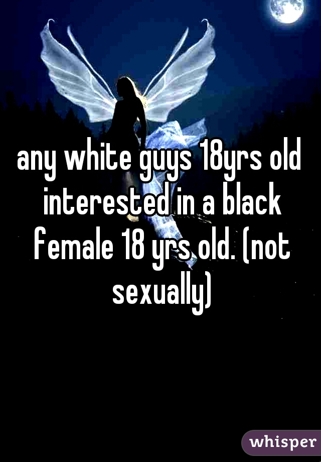 any white guys 18yrs old interested in a black female 18 yrs old. (not sexually)