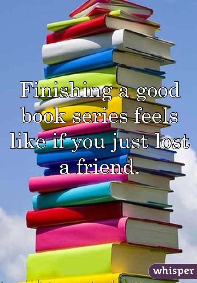 Finishing a good book series feels like if you just lost a friend.