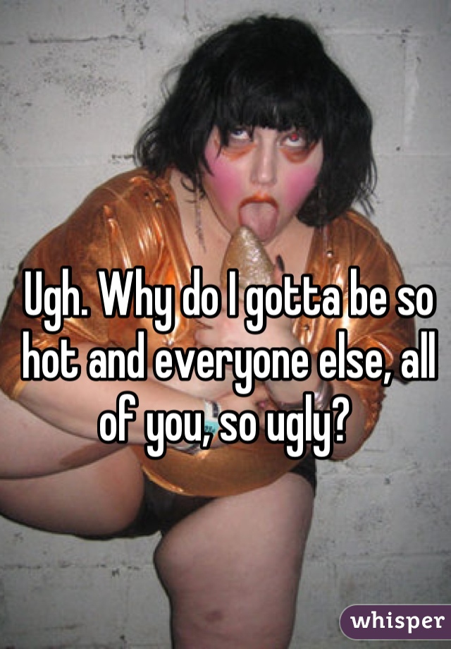 Ugh. Why do I gotta be so hot and everyone else, all of you, so ugly? 