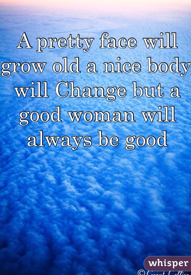 A pretty face will grow old a nice body will Change but a good woman will always be good 