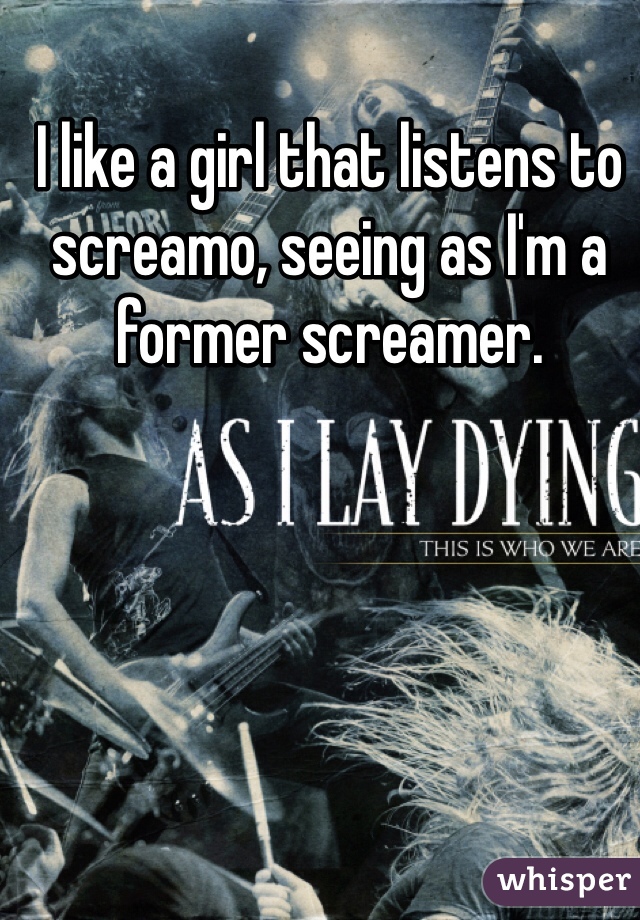 I like a girl that listens to screamo, seeing as I'm a former screamer. 