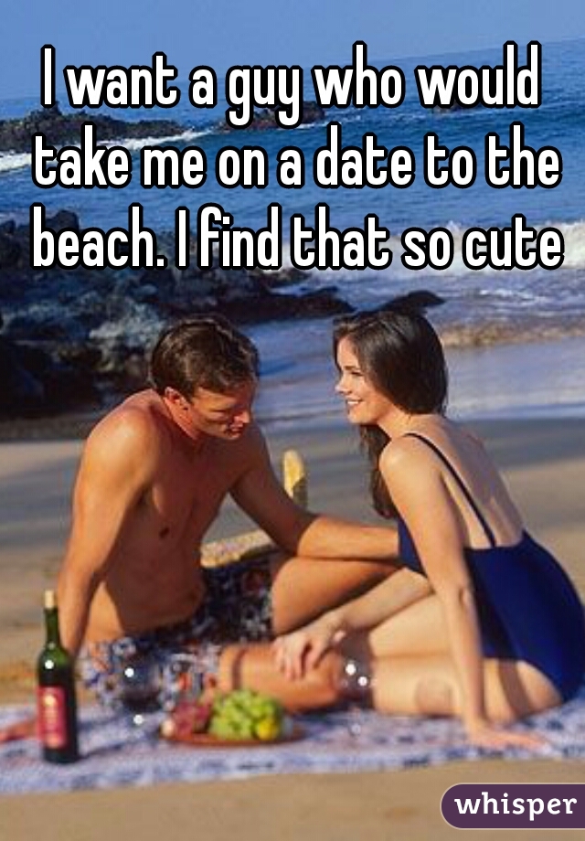 I want a guy who would take me on a date to the beach. I find that so cute