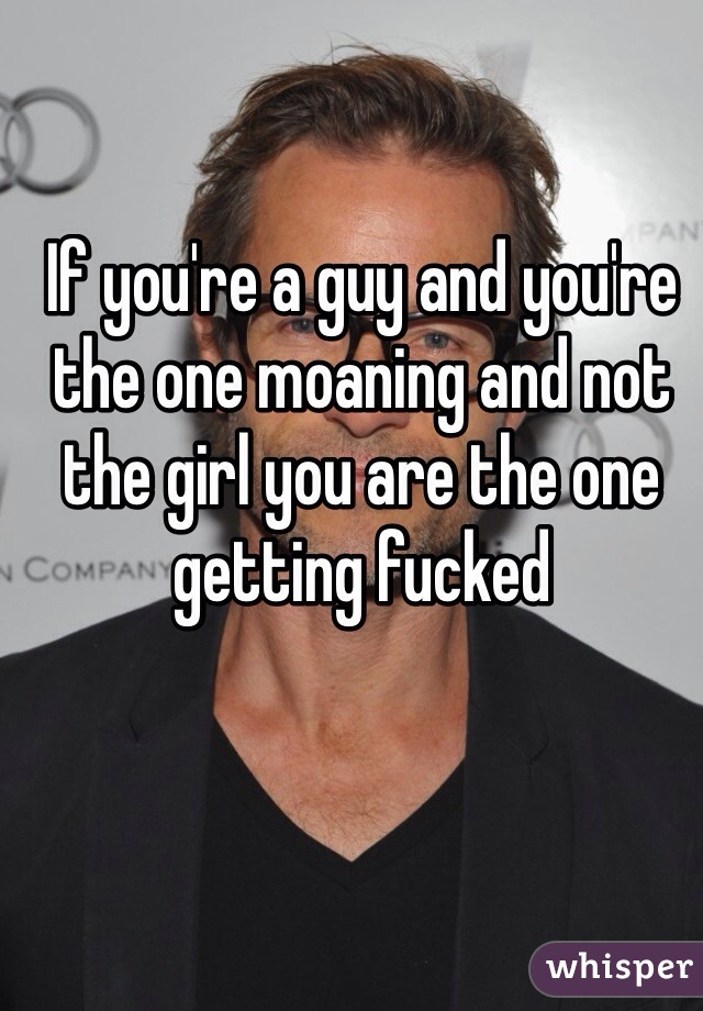 If you're a guy and you're the one moaning and not the girl you are the one getting fucked 