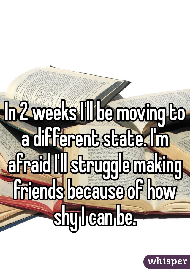 In 2 weeks I'll be moving to a different state. I'm afraid I'll struggle making friends because of how shy I can be.