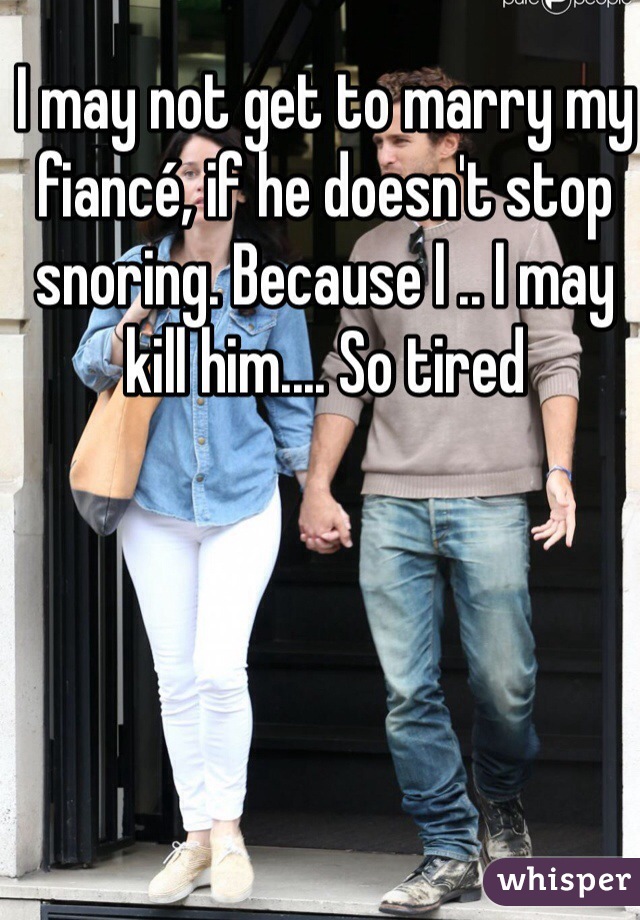 I may not get to marry my fiancé, if he doesn't stop snoring. Because I .. I may kill him.... So tired