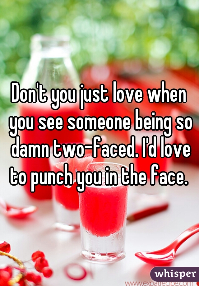 Don't you just love when you see someone being so damn two-faced. I'd love to punch you in the face. 