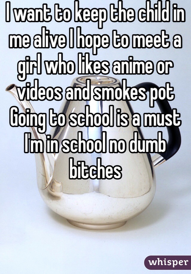 I want to keep the child in me alive I hope to meet a girl who likes anime or videos and smokes pot 
Going to school is a must I'm in school no dumb bitches 