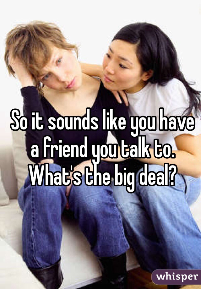 So it sounds like you have a friend you talk to. What's the big deal?
