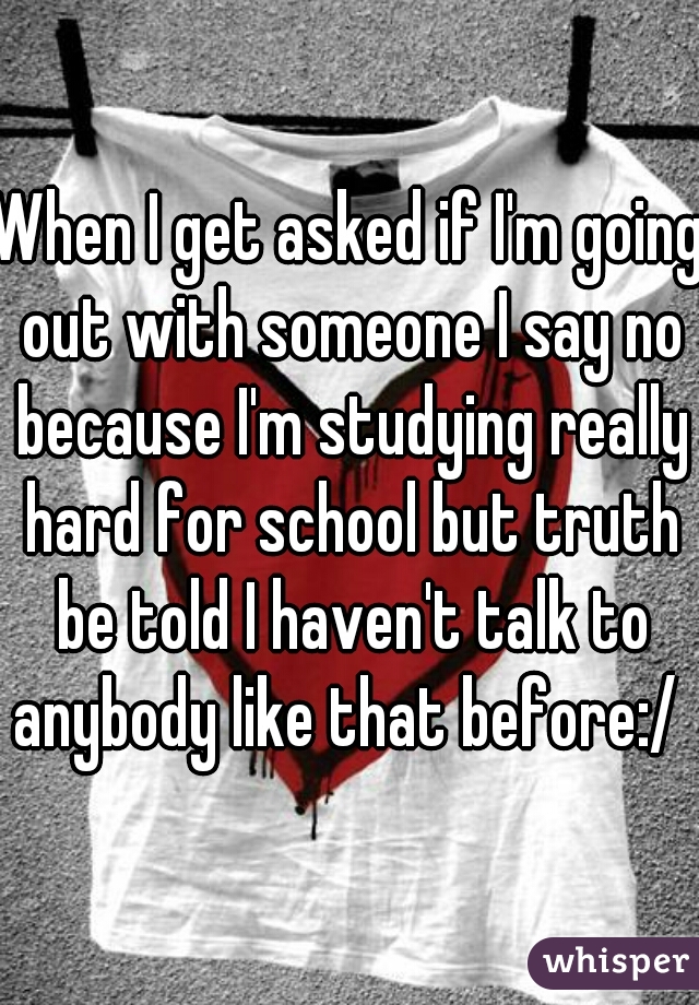 When I get asked if I'm going out with someone I say no because I'm studying really hard for school but truth be told I haven't talk to anybody like that before:/ 