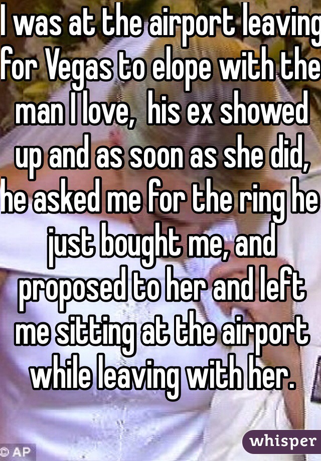 I was at the airport leaving for Vegas to elope with the man I love,  his ex showed up and as soon as she did, he asked me for the ring he just bought me, and proposed to her and left me sitting at the airport while leaving with her.