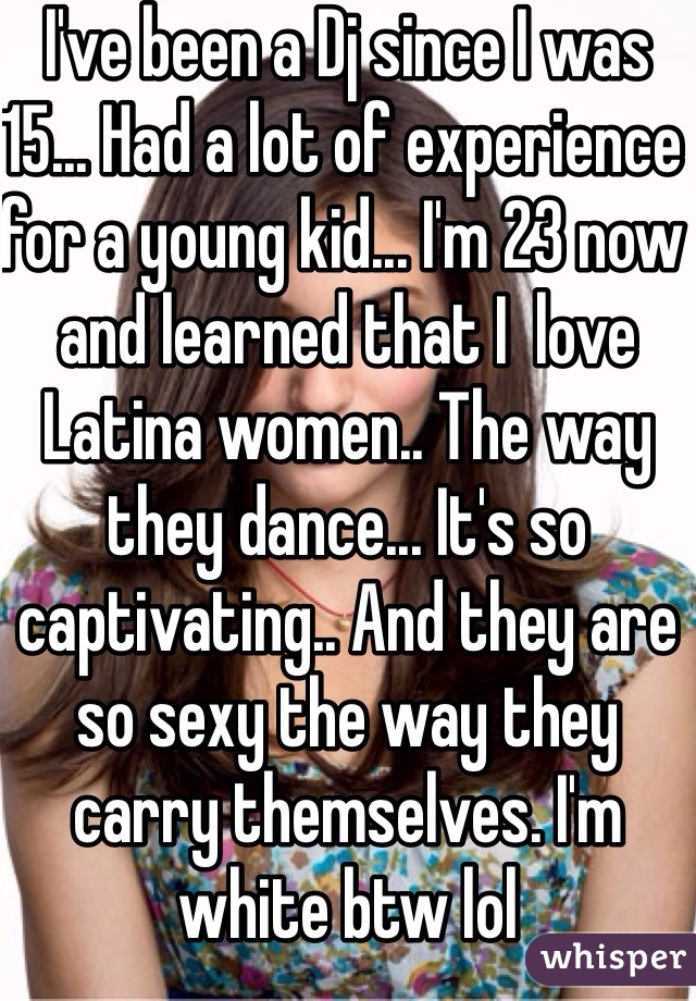 I've been a Dj since I was 15... Had a lot of experience for a young kid... I'm 23 now and learned that I  love Latina women.. The way they dance... It's so captivating.. And they are so sexy the way they carry themselves. I'm white btw lol