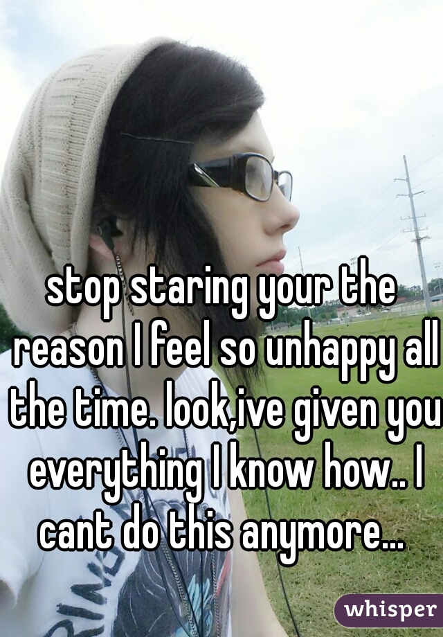 stop staring your the reason I feel so unhappy all the time. look,ive given you everything I know how.. I cant do this anymore... 