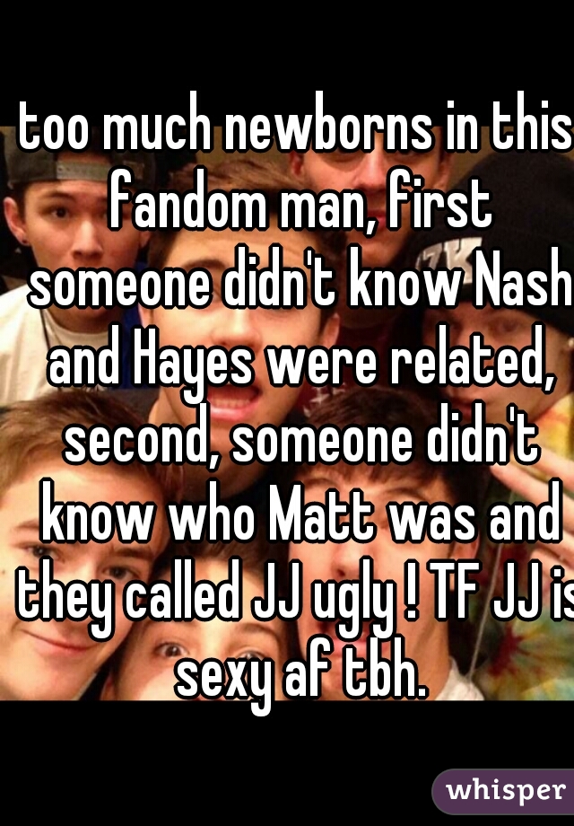 too much newborns in this fandom man, first someone didn't know Nash and Hayes were related, second, someone didn't know who Matt was and they called JJ ugly ! TF JJ is sexy af tbh.