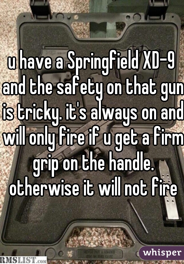 u have a Springfield XD-9 and the safety on that gun is tricky. it's always on and will only fire if u get a firm grip on the handle. otherwise it will not fire