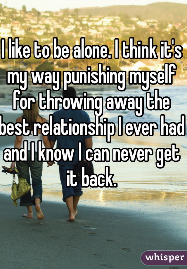 I like to be alone. I think it's my way punishing myself for throwing away the best relationship I ever had and I know I can never get it back. 