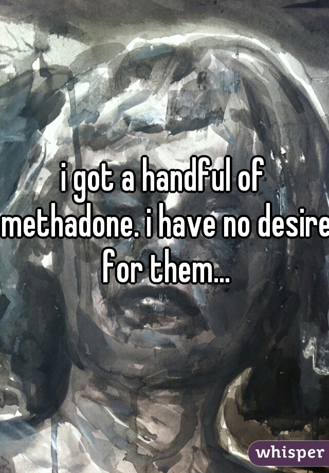 i got a handful of methadone. i have no desire for them...