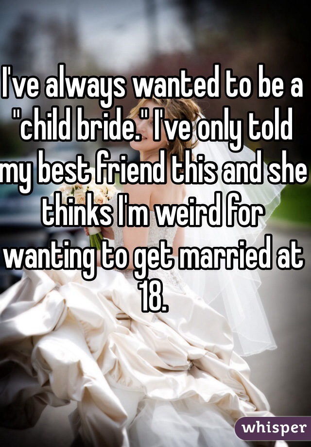 I've always wanted to be a "child bride." I've only told my best friend this and she thinks I'm weird for wanting to get married at 18.