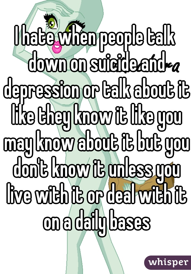 I hate when people talk down on suicide and depression or talk about it like they know it like you may know about it but you don't know it unless you live with it or deal with it on a daily bases