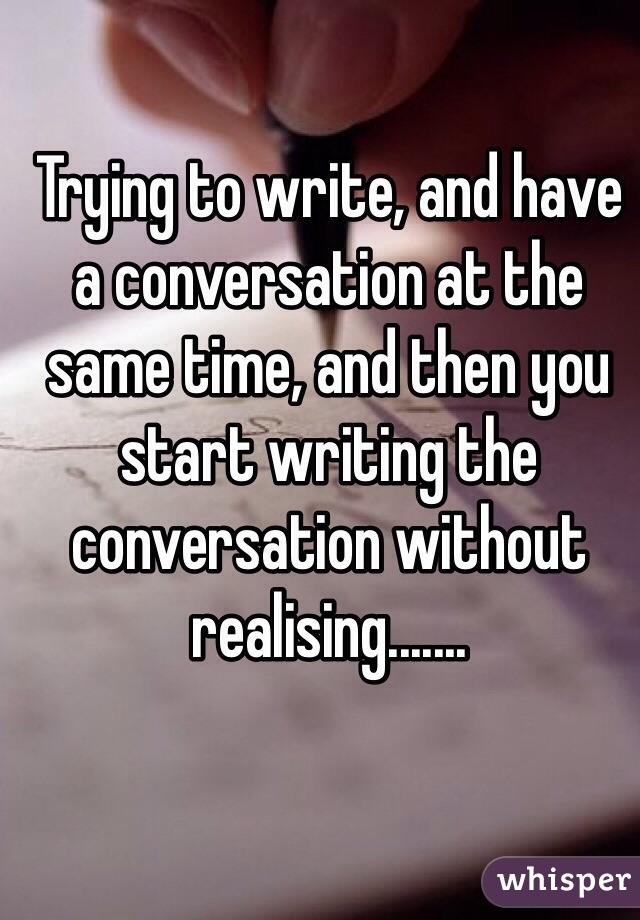 Trying to write, and have a conversation at the same time, and then you start writing the conversation without realising.......