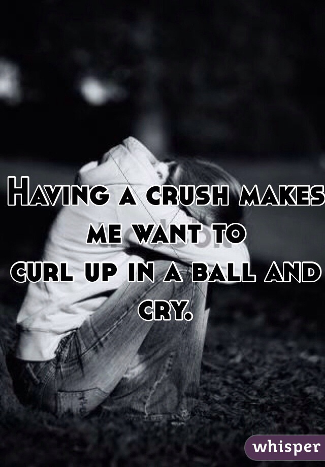 Having a crush makes me want to
curl up in a ball and cry. 