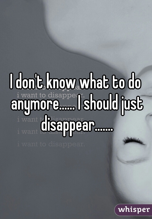 I don't know what to do anymore...... I should just disappear.......