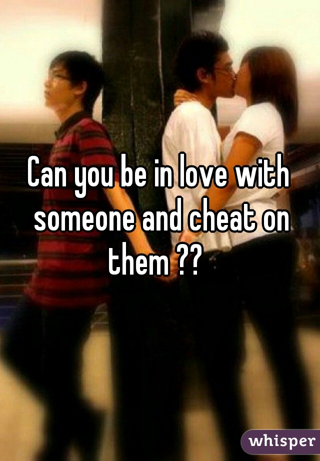 Can you be in love with someone and cheat on them ??  