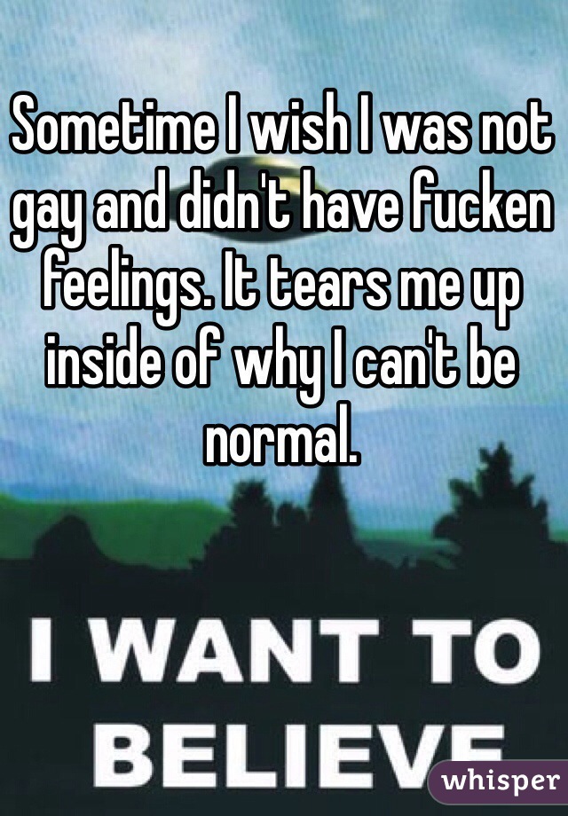 Sometime I wish I was not gay and didn't have fucken feelings. It tears me up inside of why I can't be normal. 