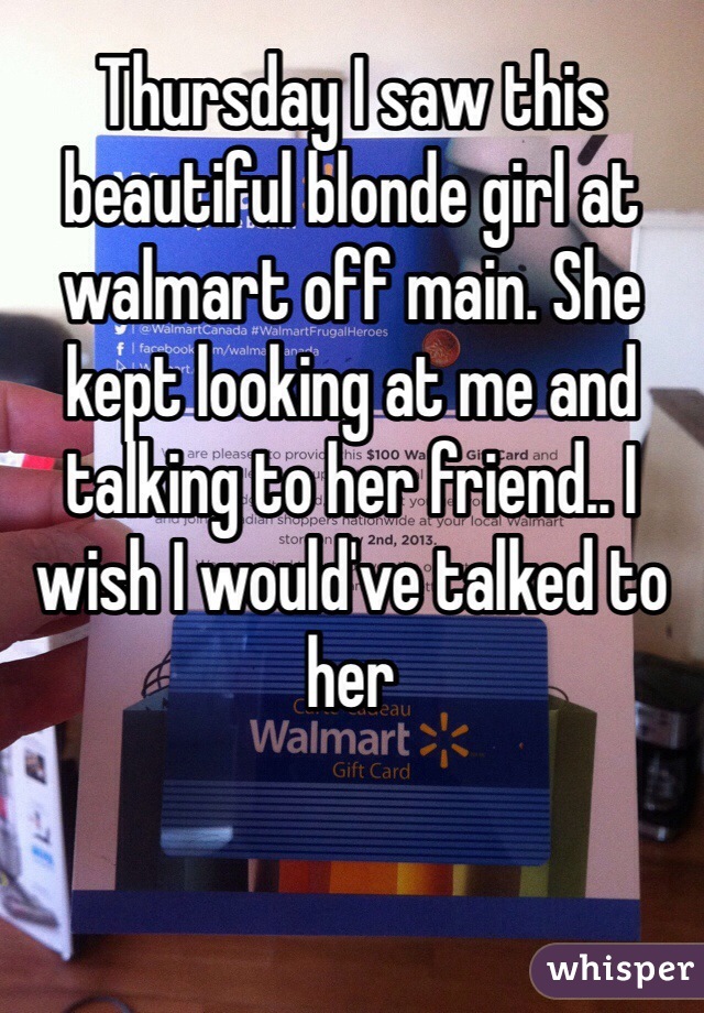 Thursday I saw this beautiful blonde girl at walmart off main. She kept looking at me and talking to her friend.. I wish I would've talked to her