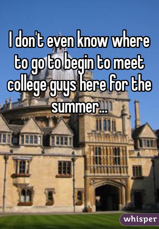 I don't even know where to go to begin to meet college guys here for the summer...