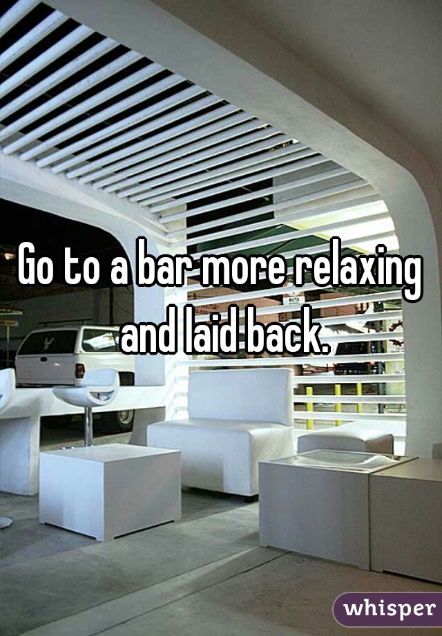 Go to a bar more relaxing and laid back.