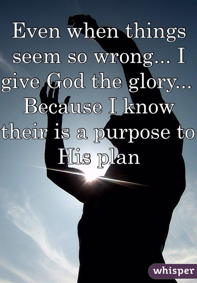 Even when things seem so wrong... I give God the glory... Because I know their is a purpose to His plan