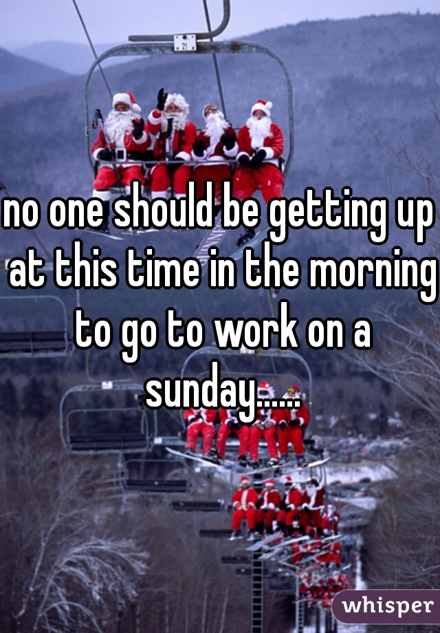 no one should be getting up at this time in the morning to go to work on a sunday......