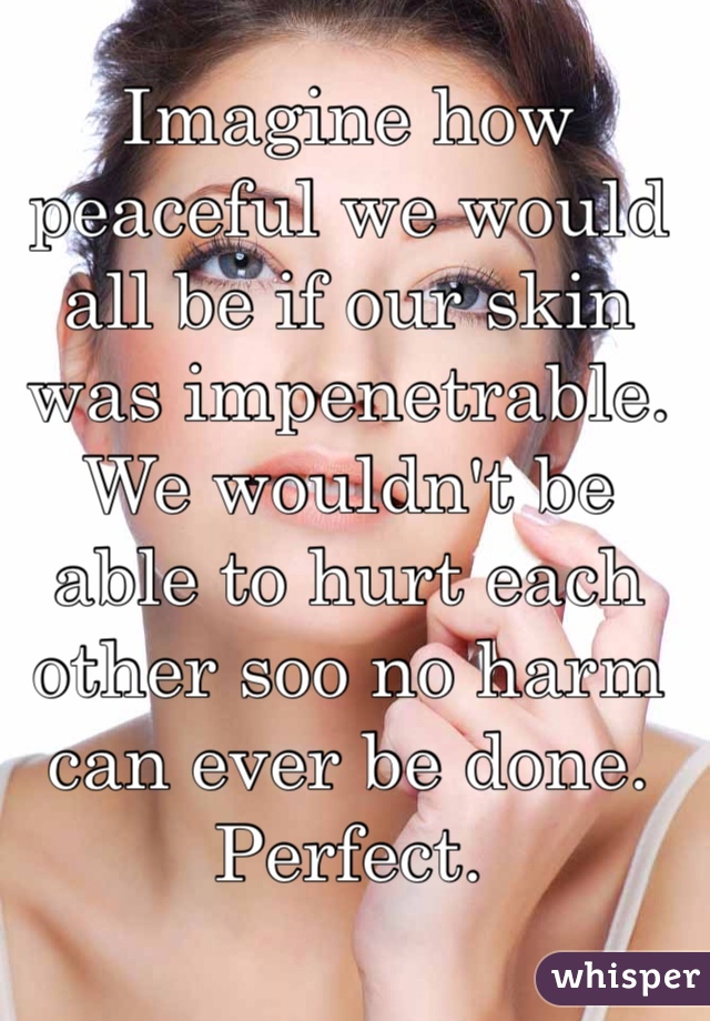 Imagine how peaceful we would all be if our skin was impenetrable. We wouldn't be able to hurt each other soo no harm can ever be done. Perfect. 