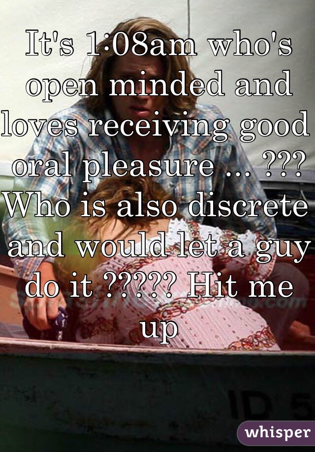 It's 1:08am who's open minded and loves receiving good oral pleasure ... ???
Who is also discrete and would let a guy do it ????? Hit me up