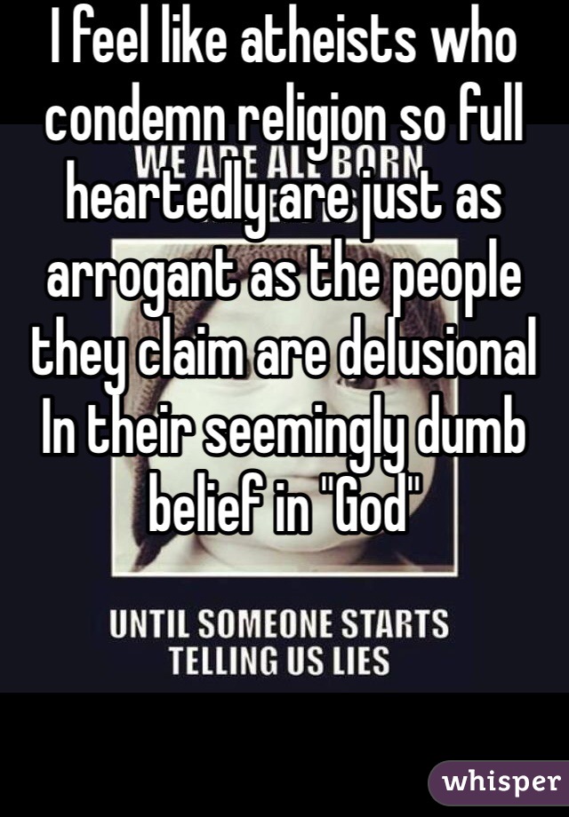 I feel like atheists who condemn religion so full heartedly are just as arrogant as the people they claim are delusional In their seemingly dumb belief in "God"