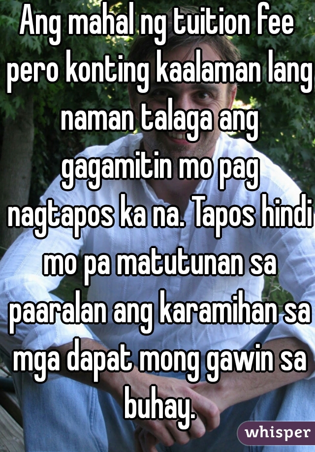 Ang mahal ng tuition fee pero konting kaalaman lang naman talaga ang gagamitin mo pag nagtapos ka na. Tapos hindi mo pa matutunan sa paaralan ang karamihan sa mga dapat mong gawin sa buhay.