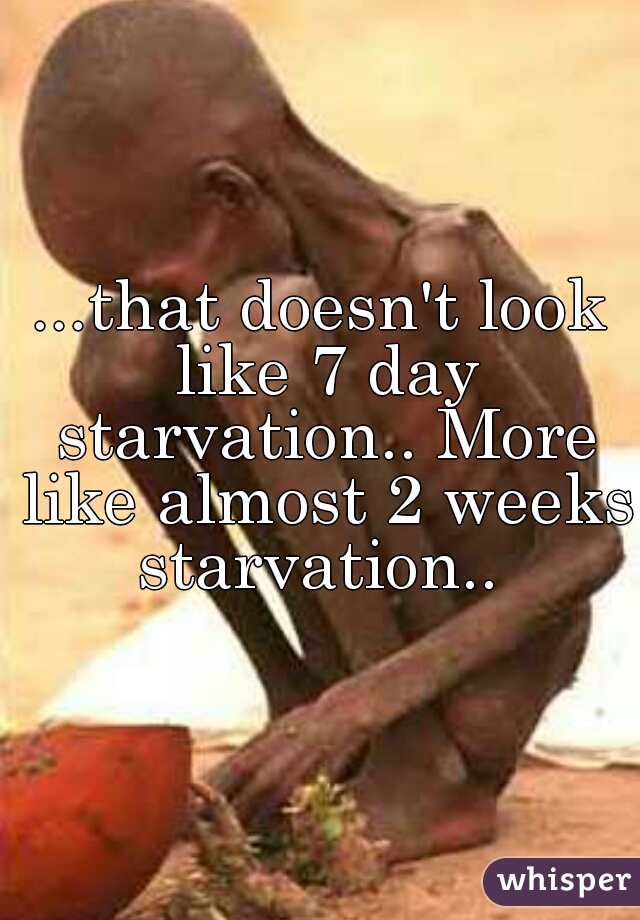 ...that doesn't look like 7 day starvation.. More like almost 2 weeks starvation.. 