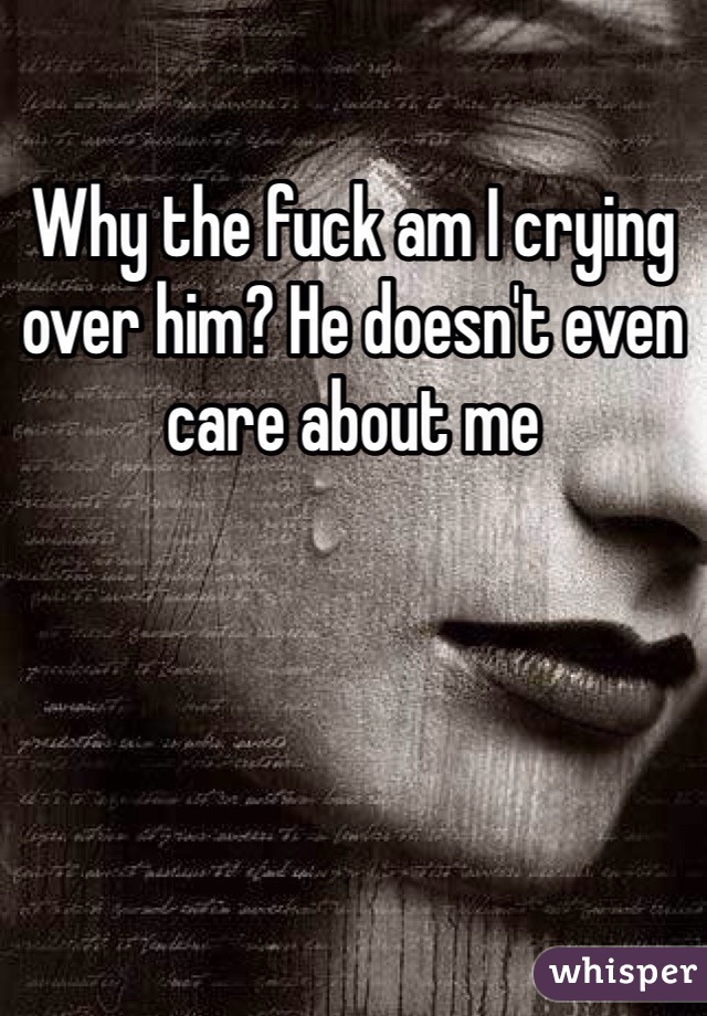 Why the fuck am I crying over him? He doesn't even care about me