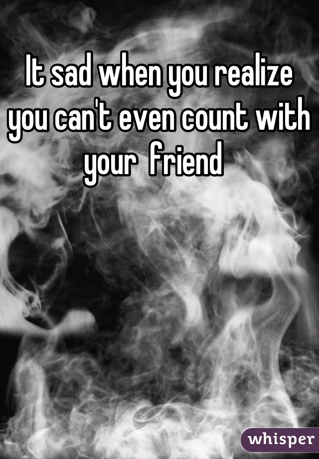 It sad when you realize you can't even count with your  friend  