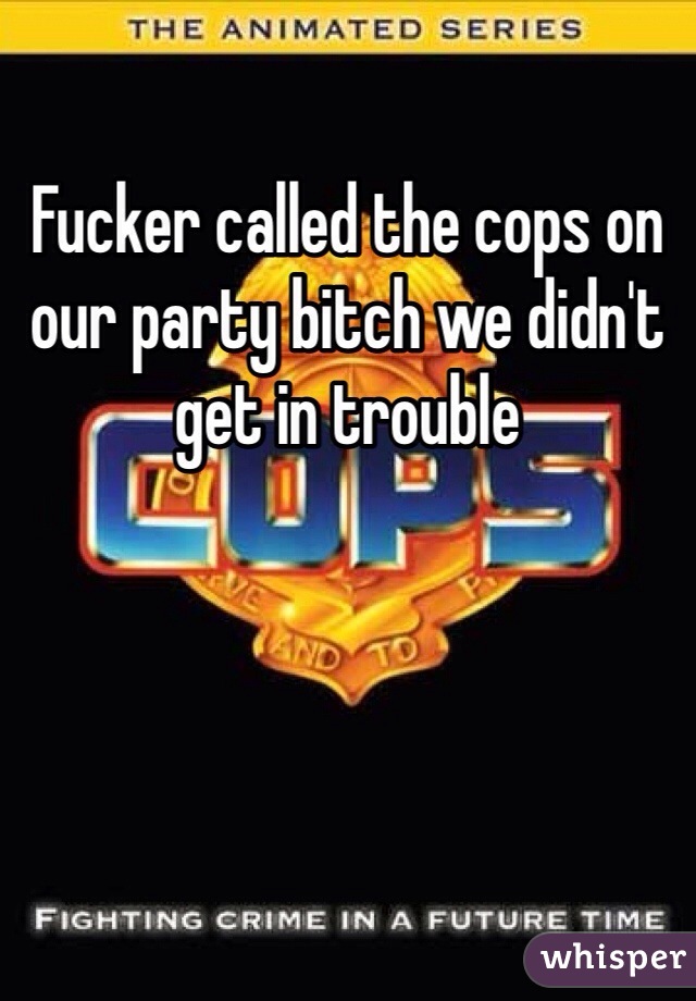 Fucker called the cops on our party bitch we didn't get in trouble 