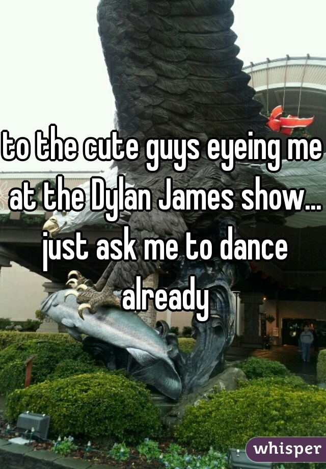 to the cute guys eyeing me at the Dylan James show... just ask me to dance already