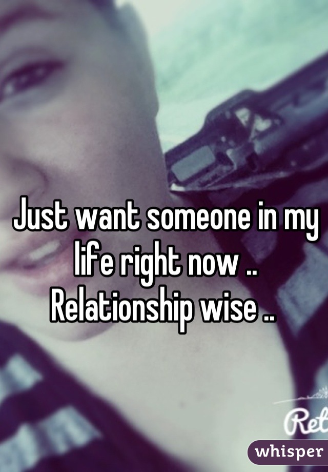 Just want someone in my life right now .. Relationship wise .. 