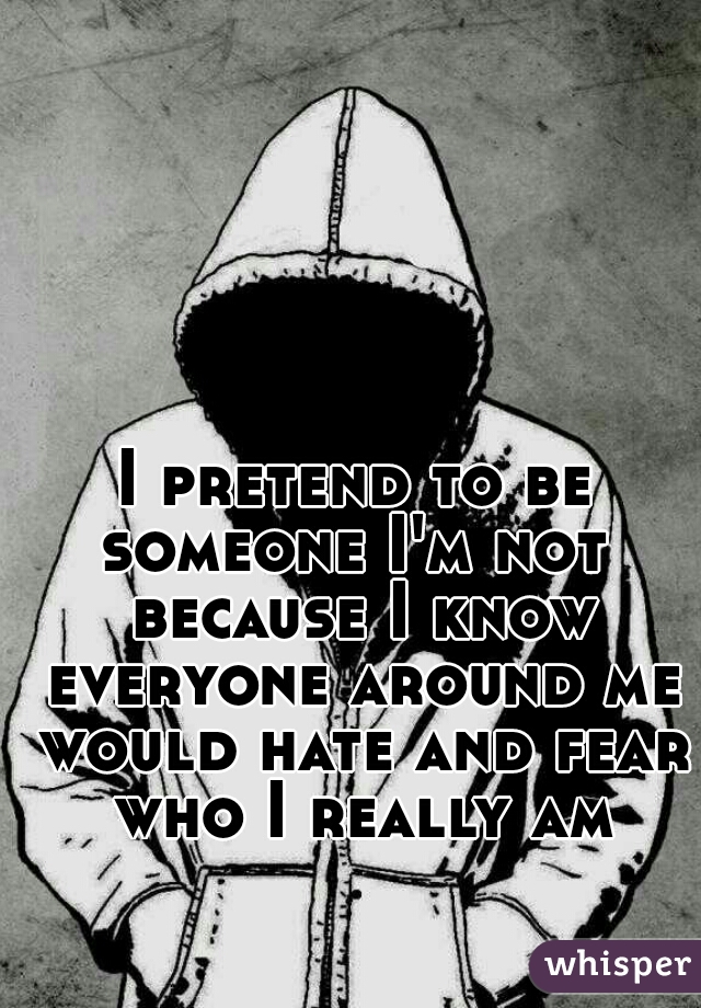 I pretend to be someone I'm not  because I know everyone around me would hate and fear who I really am