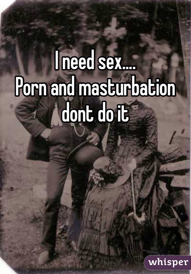 I need sex....
Porn and masturbation dont do it