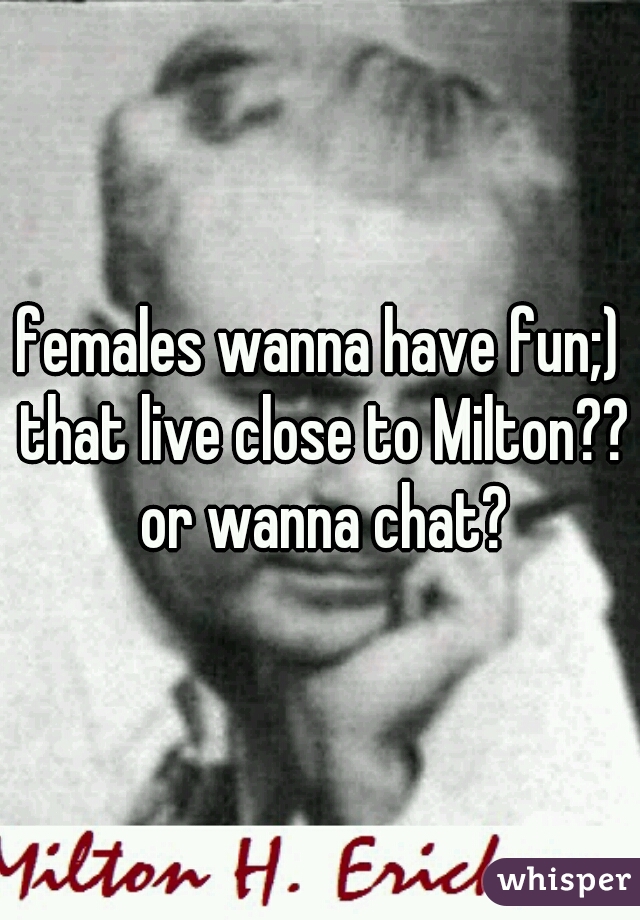 females wanna have fun;) that live close to Milton?? or wanna chat?