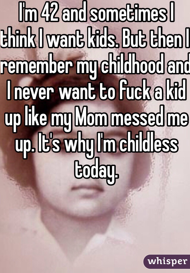 I'm 42 and sometimes I think I want kids. But then I remember my childhood and I never want to fuck a kid up like my Mom messed me up. It's why I'm childless today. 