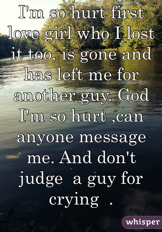 I'm so hurt first love girl who I lost it too, is gone and has left me for another guy. God I'm so hurt ,can anyone message me. And don't judge  a guy for crying  . 