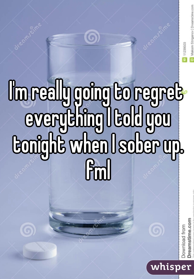 I'm really going to regret everything I told you tonight when I sober up. fml