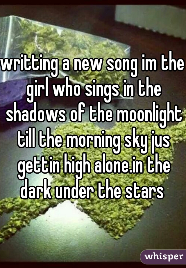 writting a new song im the girl who sings in the shadows of the moonlight till the morning sky jus gettin high alone.in the dark under the stars 